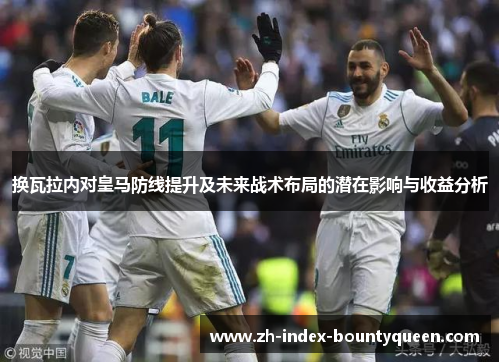 换瓦拉内对皇马防线提升及未来战术布局的潜在影响与收益分析 换瓦拉内对皇马防线提升及未来战术布局的潜在影响与收益分析