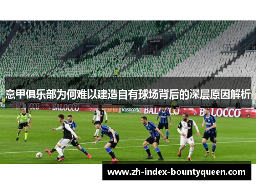 意甲俱乐部为何难以建造自有球场背后的深层原因解析 意甲俱乐部为何难以建造自有球场背后的深层原因解析