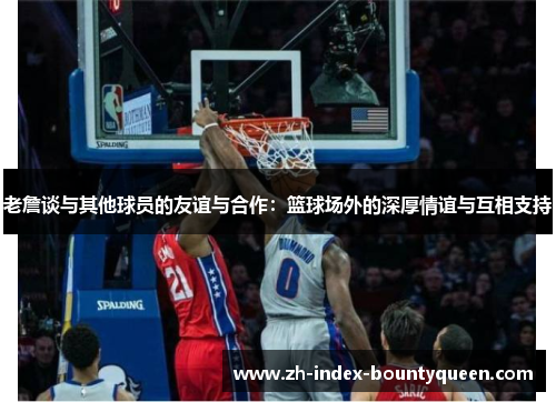 老詹谈与其他球员的友谊与合作:篮球场外的深厚情谊与互相支持 老詹谈与其他球员的友谊与合作:篮球场外的深厚情谊与互相支持