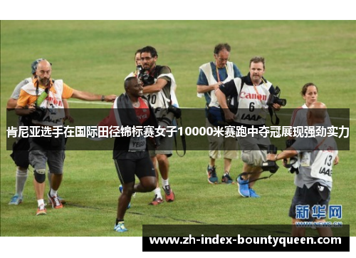 肯尼亚选手在国际田径锦标赛女子10000米赛跑中夺冠展现强劲实力 肯尼亚选手在国际田径锦标赛女子10000米赛跑中夺冠展现强劲实力