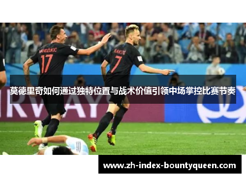 莫德里奇如何通过独特位置与战术价值引领中场掌控比赛节奏