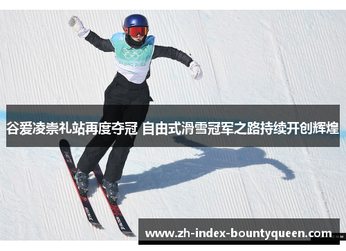 谷爱凌崇礼站再度夺冠 自由式滑雪冠军之路持续开创辉煌