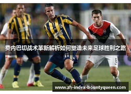 费内巴切战术革新解析如何塑造未来足球胜利之路 费内巴切战术革新解析如何塑造未来足球胜利之路