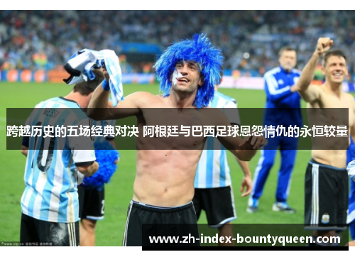 跨越历史的五场经典对决 阿根廷与巴西足球恩怨情仇的永恒较量 跨越历史的五场经典对决 阿根廷与巴西足球恩怨情仇的永恒较量