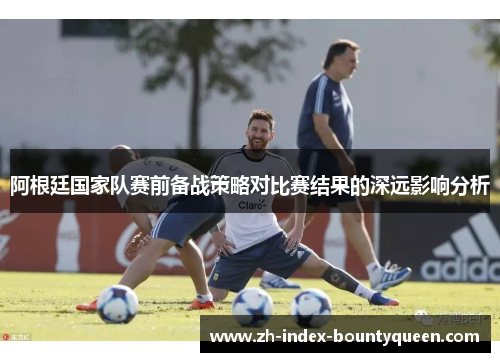 阿根廷国家队赛前备战策略对比赛结果的深远影响分析 阿根廷国家队赛前备战策略对比赛结果的深远影响分析