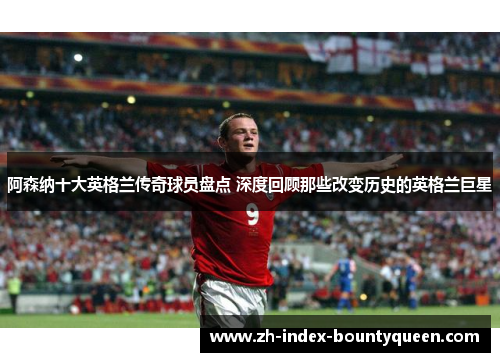 阿森纳十大英格兰传奇球员盘点 深度回顾那些改变历史的英格兰巨星