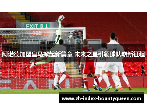 阿诺德加盟皇马掀起新篇章 未来之星引领球队崭新征程 阿诺德加盟皇马掀起新篇章 未来之星引领球队崭新征程