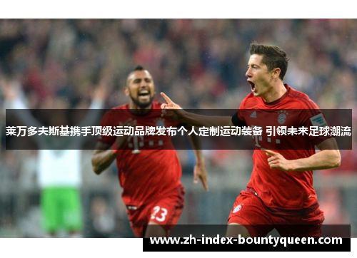 莱万多夫斯基携手顶级运动品牌发布个人定制运动装备 引领未来足球潮流 莱万多夫斯基携手顶级运动品牌发布个人定制运动装备 引领未来足球潮流