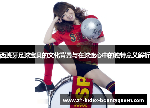 西班牙足球宝贝的文化背景与在球迷心中的独特意义解析 西班牙足球宝贝的文化背景与在球迷心中的独特意义解析