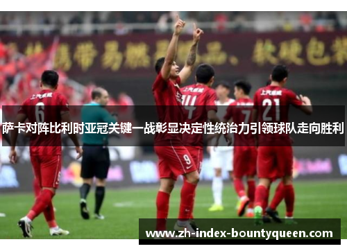 萨卡对阵比利时亚冠关键一战彰显决定性统治力引领球队走向胜利