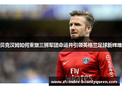 贝克汉姆如何重塑三狮军团命运并引领英格兰足球新辉煌 贝克汉姆如何重塑三狮军团命运并引领英格兰足球新辉煌