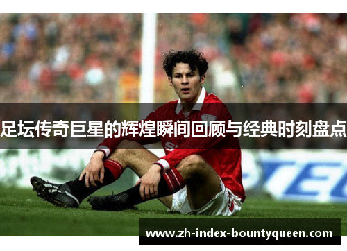 足坛传奇巨星的辉煌瞬间回顾与经典时刻盘点