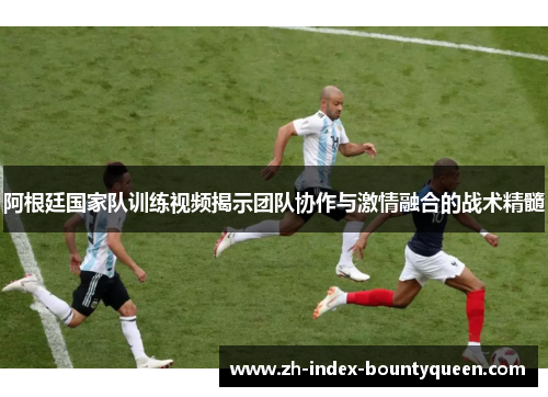 阿根廷国家队训练视频揭示团队协作与激情融合的战术精髓