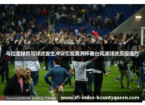 乌拉圭球员与球迷发生冲突引发美洲杯看台风波球迷反应强烈 乌拉圭球员与球迷发生冲突引发美洲杯看台风波球迷反应强烈