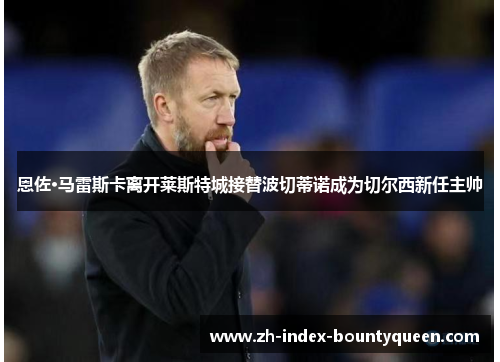 恩佐·马雷斯卡离开莱斯特城接替波切蒂诺成为切尔西新任主帅 恩佐·马雷斯卡离开莱斯特城接替波切蒂诺成为切尔西新任主帅