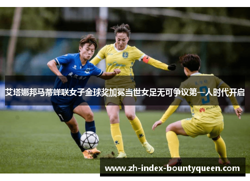 艾塔娜邦马蒂蝉联女子金球奖加冕当世女足无可争议第一人时代开启