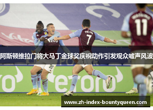 阿斯顿维拉门将大马丁金球奖庆祝动作引发观众嘘声风波 阿斯顿维拉门将大马丁金球奖庆祝动作引发观众嘘声风波