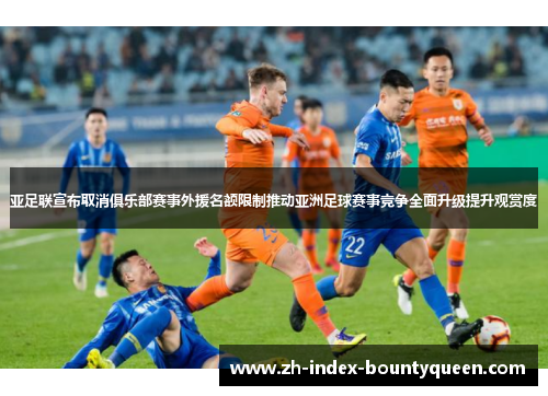 亚足联宣布取消俱乐部赛事外援名额限制推动亚洲足球赛事竞争全面升级提升观赏度