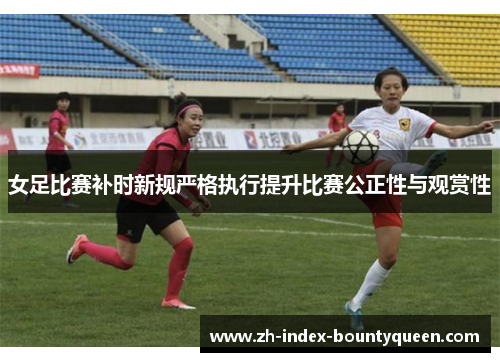 女足比赛补时新规严格执行提升比赛公正性与观赏性
