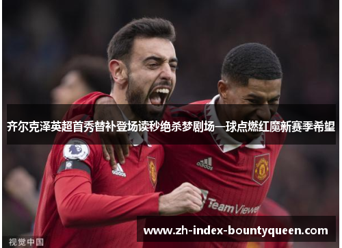 齐尔克泽英超首秀替补登场读秒绝杀梦剧场一球点燃红魔新赛季希望 齐尔克泽英超首秀替补登场读秒绝杀梦剧场一球点燃红魔新赛季希望