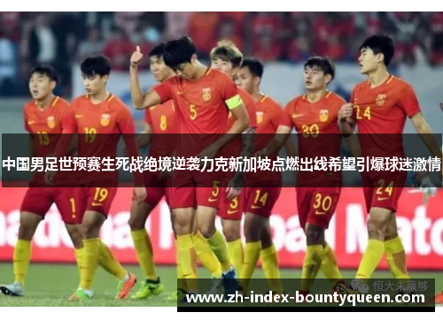 中国男足世预赛生死战绝境逆袭力克新加坡点燃出线希望引爆球迷激情