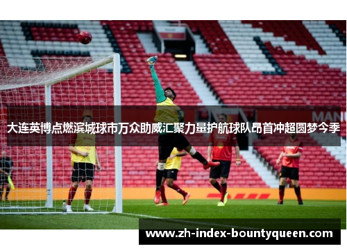 大连英博点燃滨城球市万众助威汇聚力量护航球队昂首冲超圆梦今季 大连英博点燃滨城球市万众助威汇聚力量护航球队昂首冲超圆梦今季
