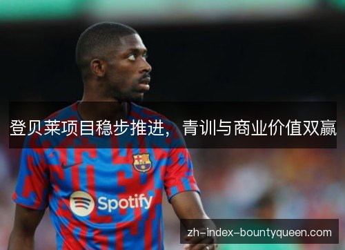 登贝莱项目稳步推进,青训与商业价值双赢 登贝莱项目稳步推进,青训与商业价值双赢